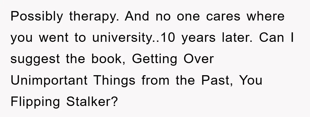 Possibly therapy. And no one cares where you went to university..10 years later. Can I suggest the book, Getting Over Unimportant Things from the Past, You Flipping Stalker?
