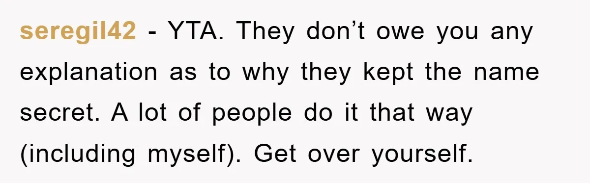seregil42 − YTA. They don’t owe you any explanation as to why they kept the name secret. A lot of people do it that way (including myself). Get over yourself.