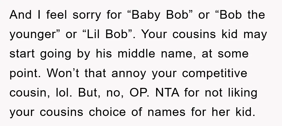 And I feel sorry for “Baby Bob” or “Bob the younger” or “Lil Bob”. Your cousins kid may start going by his middle name, at some point. Won’t that annoy...
