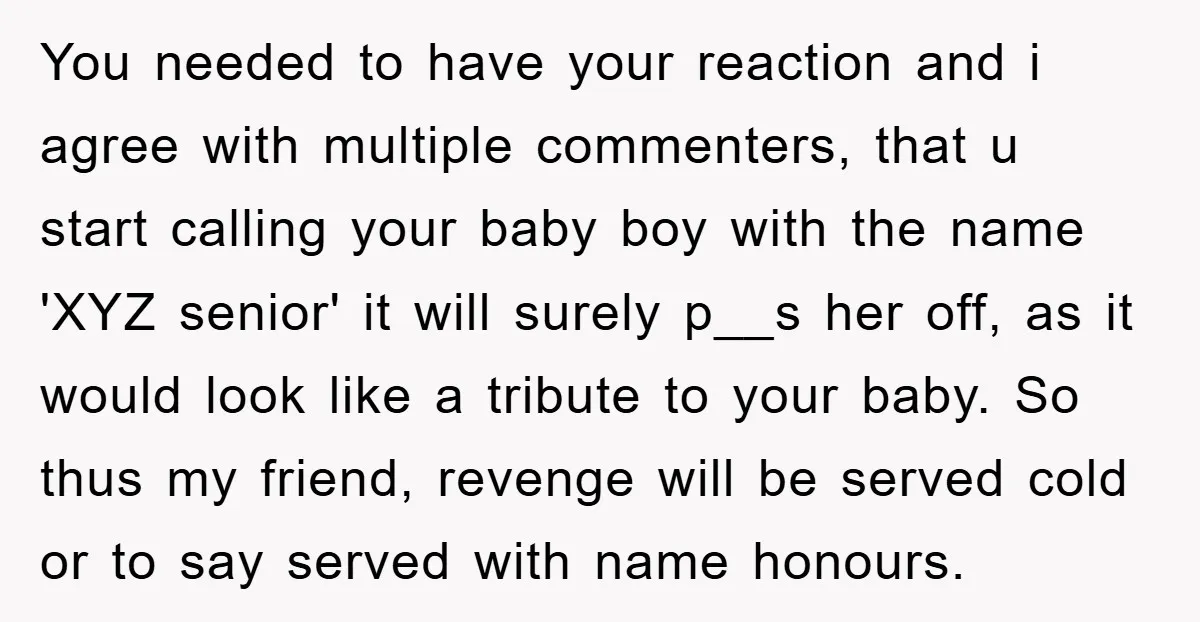 You needed to have your reaction and i agree with multiple commenters, that u start calling your baby boy with the name 'XYZ senior' it will surely p__s her off,...