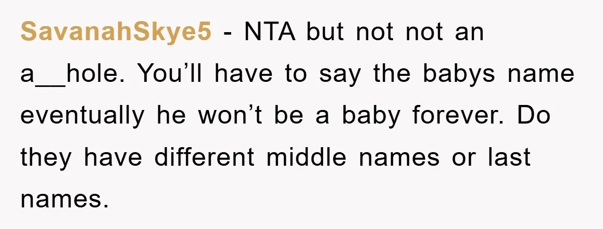 SavanahSkye5 − NTA but not not an a__hole. You’ll have to say the babys name eventually he won’t be a baby forever. Do they have different middle names or last...