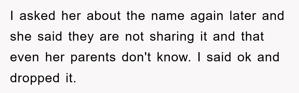 I asked her about the name again later and she said they are not sharing it and that even her parents don't know. I said ok and dropped it.