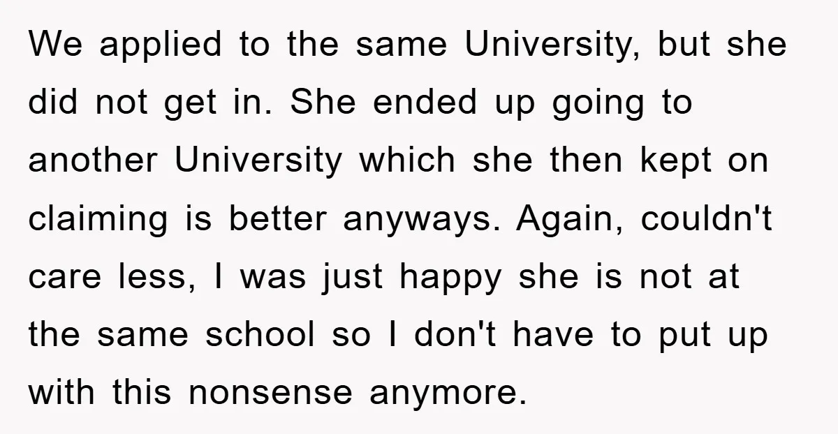 We applied to the same University, but she did not get in. She ended up going to another University which she then kept on claiming is better anyways. Again, couldn't...
