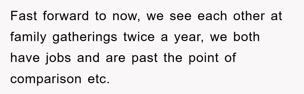 Fast forward to now, we see each other at family gatherings twice a year, we both have jobs and are past the point of comparison etc.