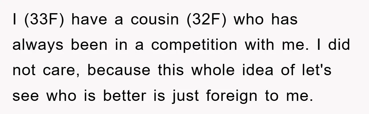 I (33F) have a cousin (32F) who has always been in a competition with me. I did not care, because this whole idea of let's see who is better is...