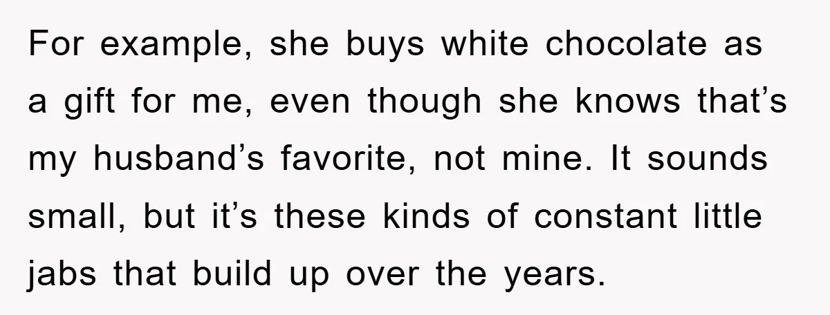 For example, she buys white chocolate as a gift for me, even though she knows that’s my husband’s favorite, not mine. It sounds small, but it’s these kinds of constant...