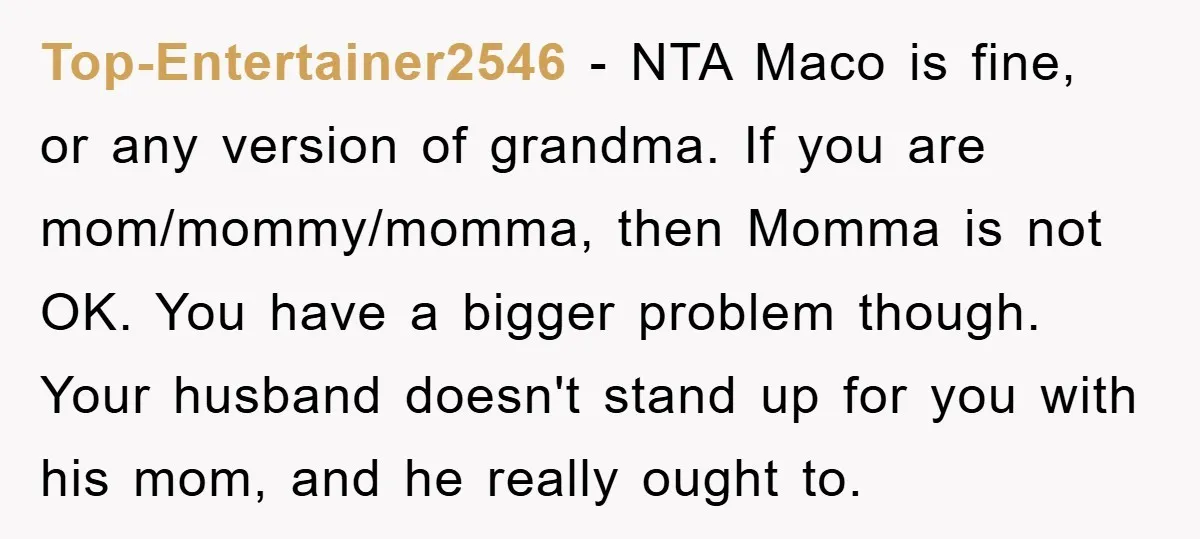 Top-Entertainer2546 − NTA Maco is fine, or any version of grandma. If you are mom/mommy/momma, then Momma is not OK. You have a bigger problem though. Your husband doesn't stand...