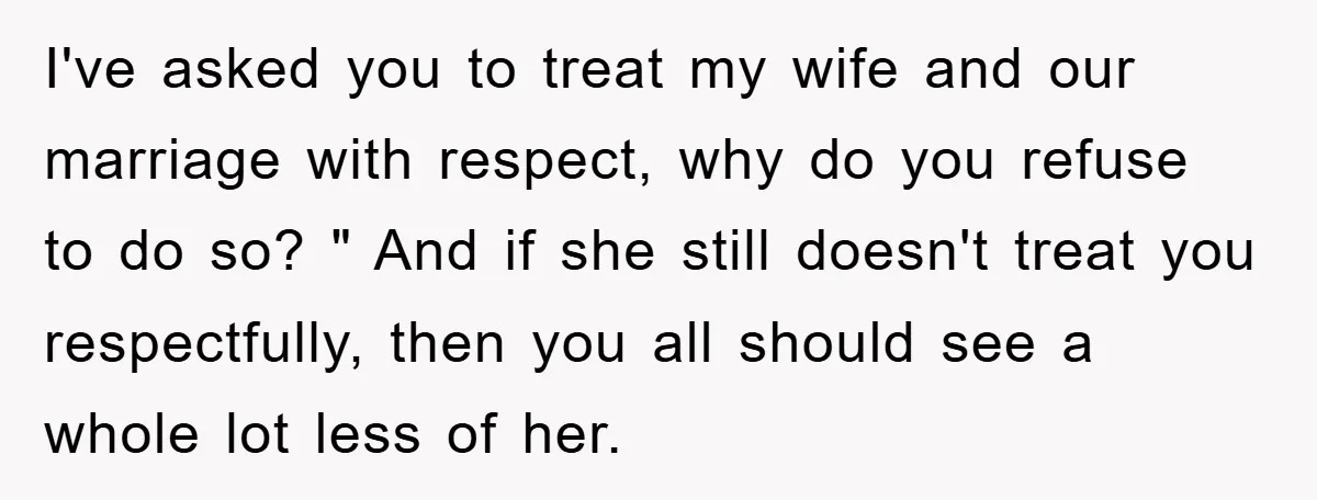 I've asked you to treat my wife and our marriage with respect, why do you refuse to do so? " And if she still doesn't treat you respectfully, then you...
