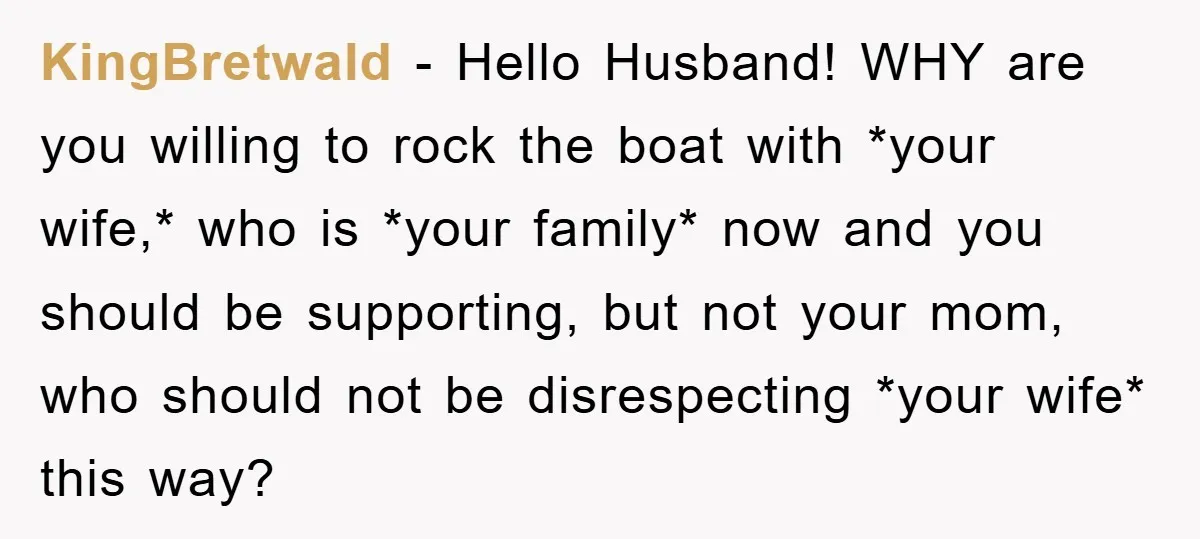 KingBretwald − Hello Husband! WHY are you willing to rock the boat with *your wife,* who is *your family* now and you should be supporting, but not your mom, who...