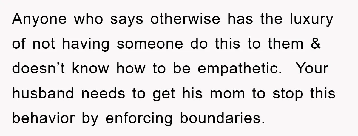 Anyone who says otherwise has the luxury of not having someone do this to them & doesn’t know how to be empathetic. Your husband needs to get his mom to...