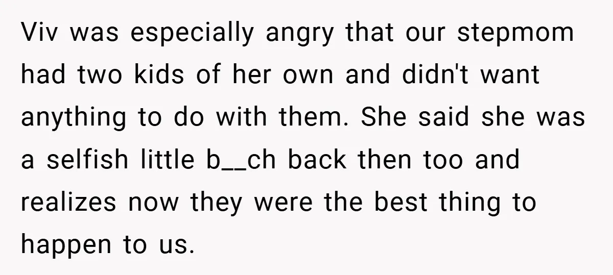 Viv was especially angry that our stepmom had two kids of her own and didn't want anything to do with them. She said she was a selfish little b__ch back...