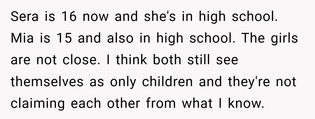 Sera is 16 now and she's in high school. Mia is 15 and also in high school. The girls are not close. I think both still see themselves as only...
