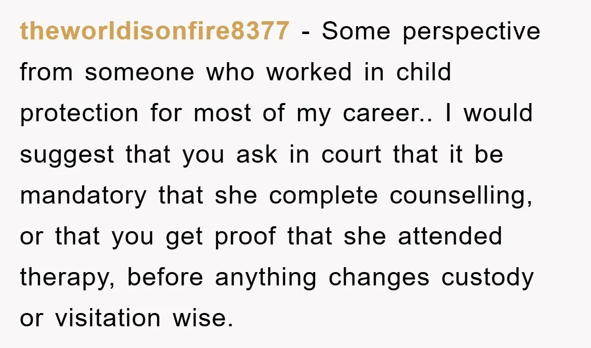 theworldisonfire8377 − Some perspective from someone who worked in child protection for most of my career.. I would suggest that you ask in court that it be mandatory that she...