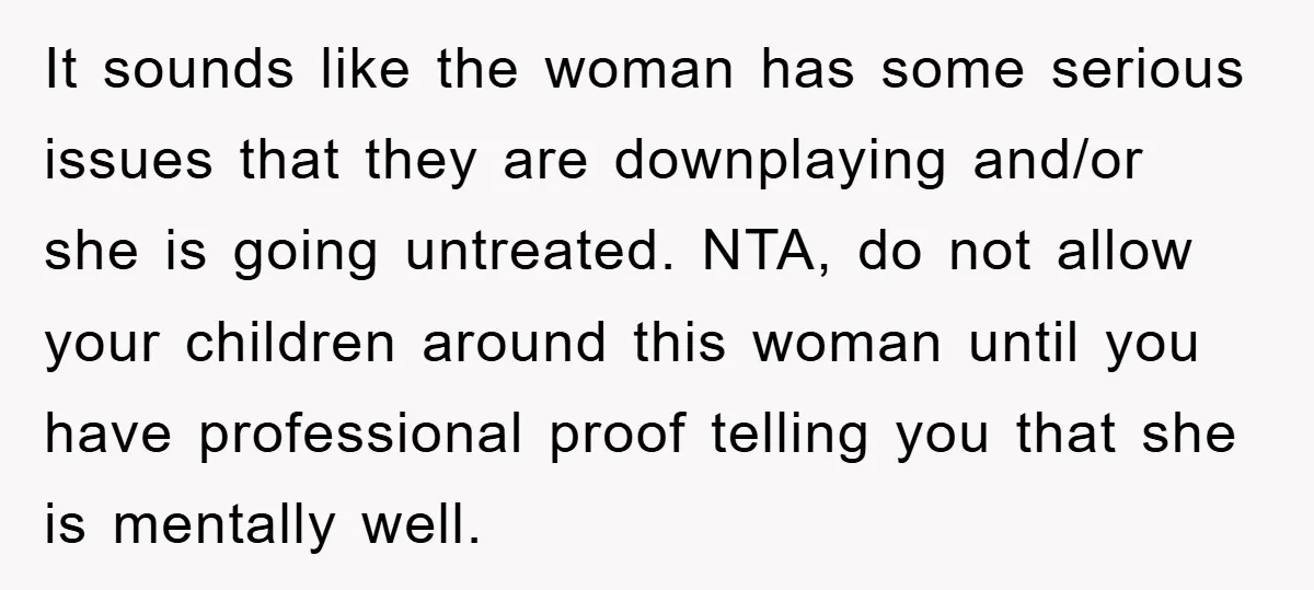 It sounds like the woman has some serious issues that they are downplaying and/or she is going untreated. NTA, do not allow your children around this woman until you have...
