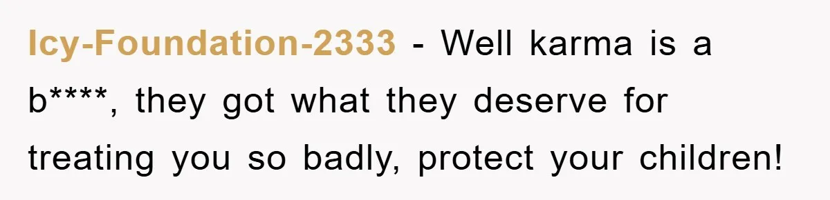 Icy-Foundation-2333 − Well karma is a b****, they got what they deserve for treating you so badly, protect your children!