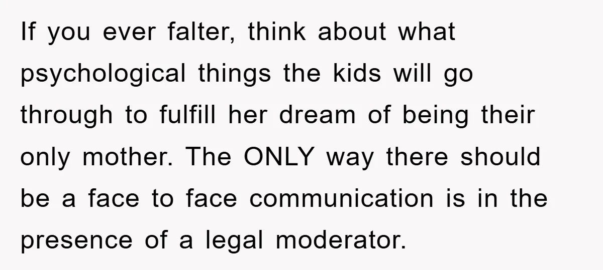 If you ever falter, think about what psychological things the kids will go through to fulfill her dream of being their only mother. The ONLY way there should be a...