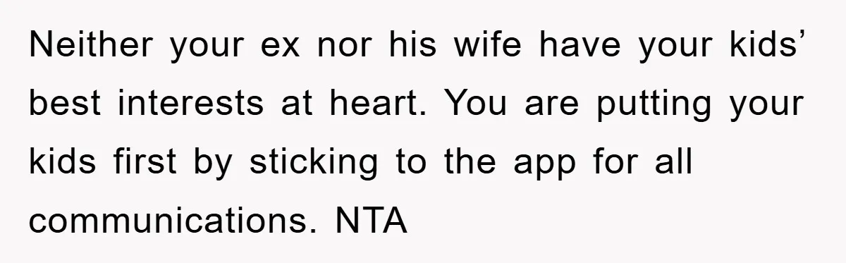 Neither your ex nor his wife have your kids’ best interests at heart. You are putting your kids first by sticking to the app for all communications. NTA