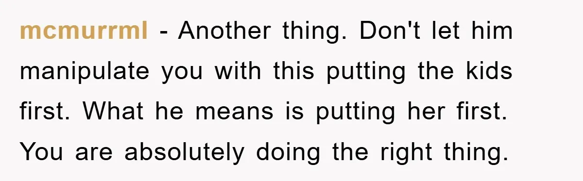 mcmurrml − Another thing. Don't let him manipulate you with this putting the kids first. What he means is putting her first. You are absolutely doing the right thing.