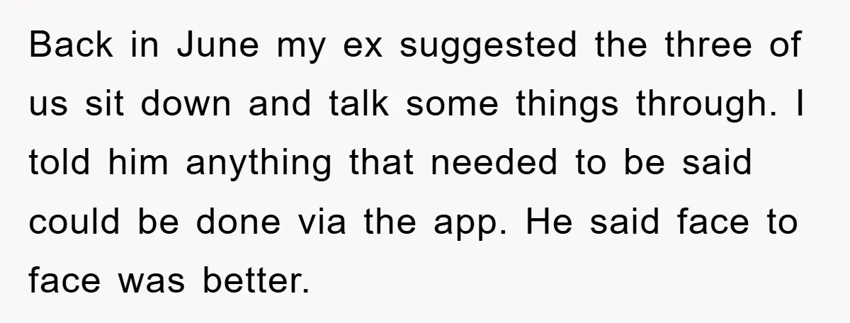 Back in June my ex suggested the three of us sit down and talk some things through. I told him anything that needed to be said could be done via...