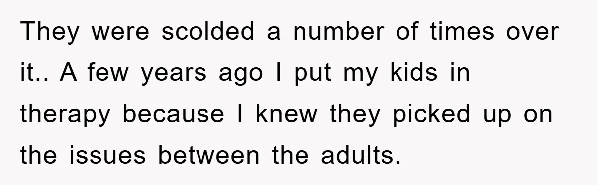 They were scolded a number of times over it.. A few years ago I put my kids in therapy because I knew they picked up on the issues between the...
