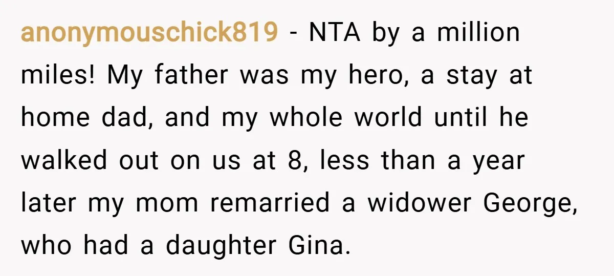 anonymouschick819 − NTA by a million miles! My father was my hero, a stay at home dad, and my whole world until he walked out on us at 8, less...