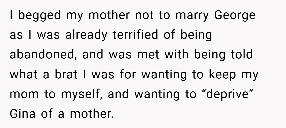 I begged my mother not to marry George as I was already terrified of being abandoned, and was met with being told what a brat I was for wanting to...