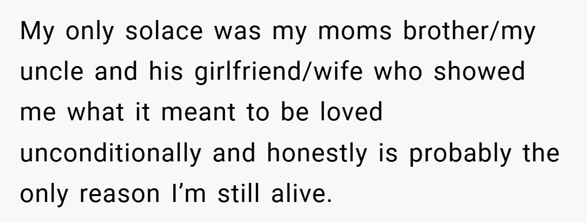 My only solace was my moms brother/my uncle and his girlfriend/wife who showed me what it meant to be loved unconditionally and honestly is probably the only reason I’m still...