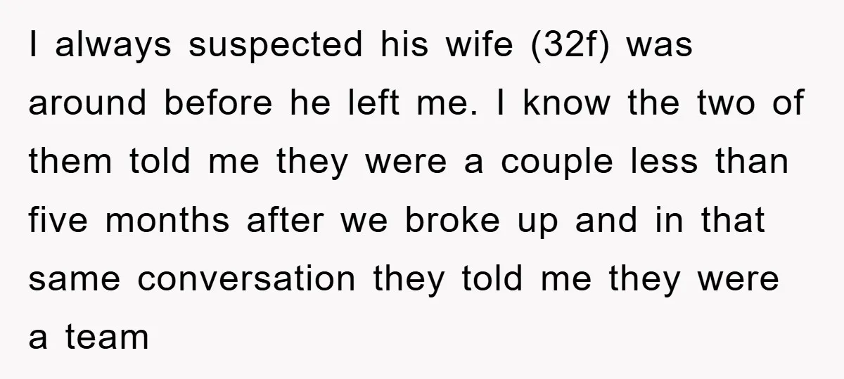 I always suspected his wife (32f) was around before he left me. I know the two of them told me they were a couple less than five months after we...