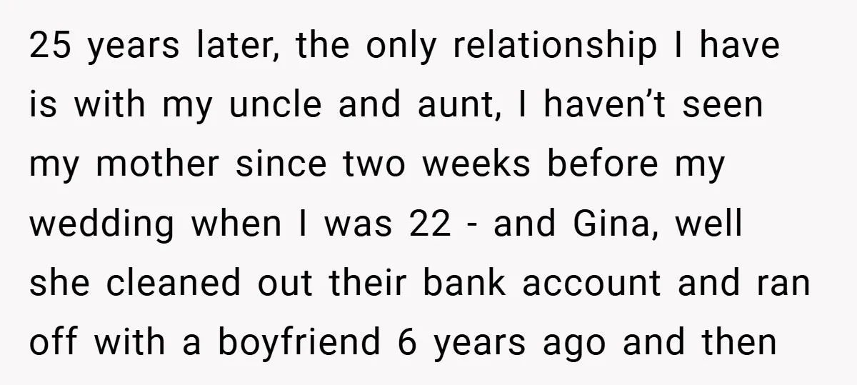 25 years later, the only relationship I have is with my uncle and aunt, I haven’t seen my mother since two weeks before my wedding when I was 22 -...