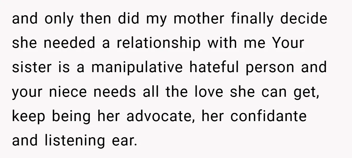 and only then did my mother finally decide she needed a relationship with me Your sister is a manipulative hateful person and your niece needs all the love she can...