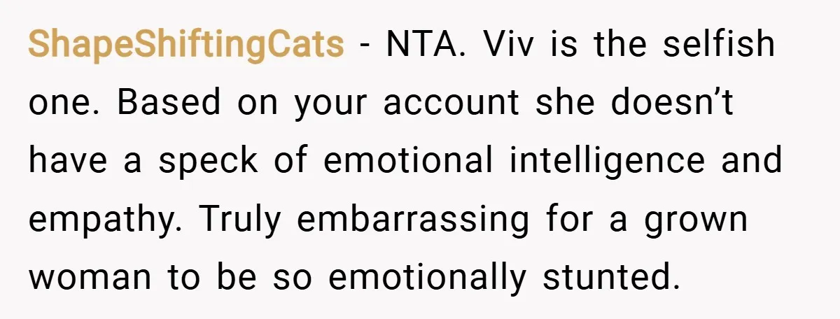 ShapeShiftingCats − NTA. Viv is the selfish one. Based on your account she doesn’t have a speck of emotional intelligence and empathy. Truly embarrassing for a grown woman to be...