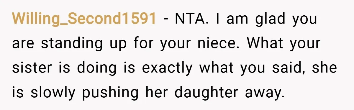 Willing_Second1591 − NTA. I am glad you are standing up for your niece. What your sister is doing is exactly what you said, she is slowly pushing her daughter away.