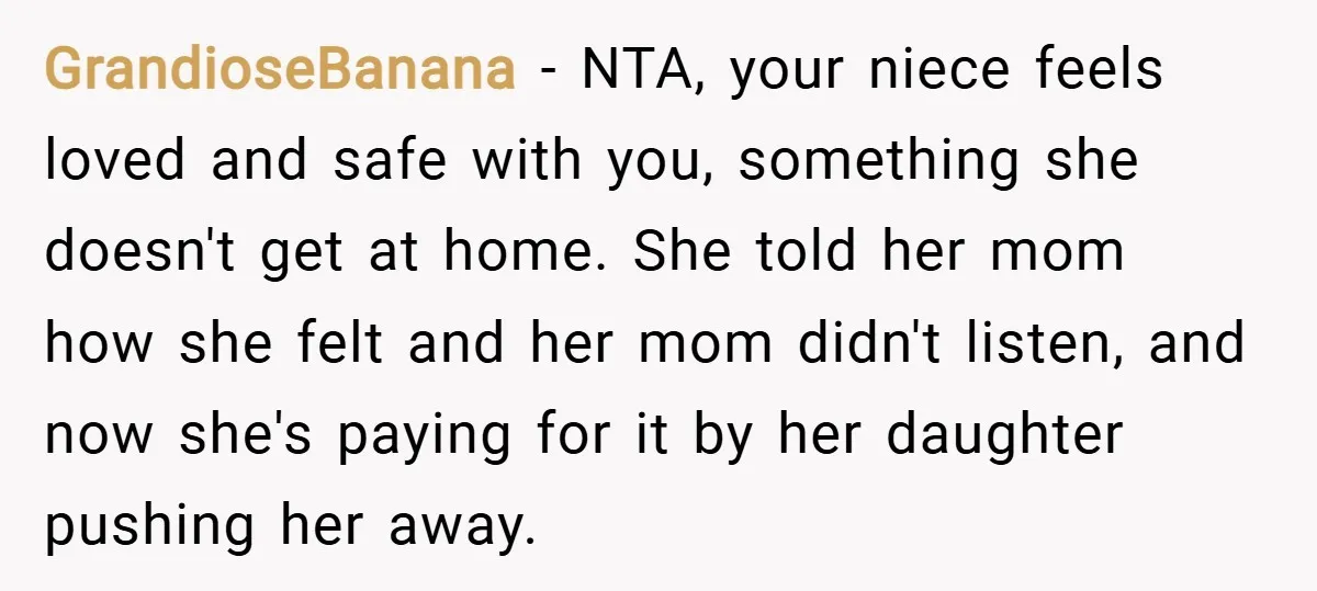 GrandioseBanana − NTA, your niece feels loved and safe with you, something she doesn't get at home. She told her mom how she felt and her mom didn't listen, and...