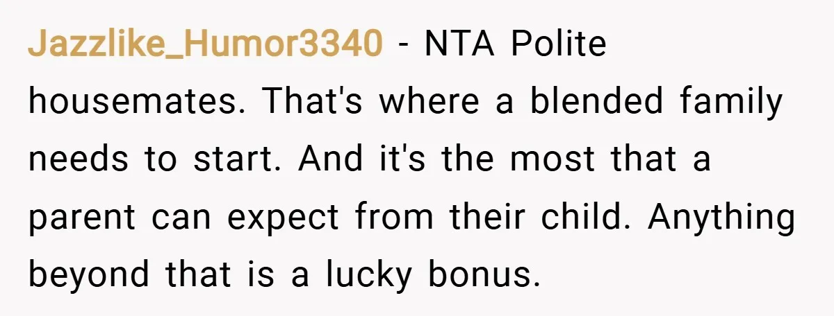 Jazzlike_Humor3340 − NTA Polite housemates. That's where a blended family needs to start. And it's the most that a parent can expect from their child. Anything beyond that is a...