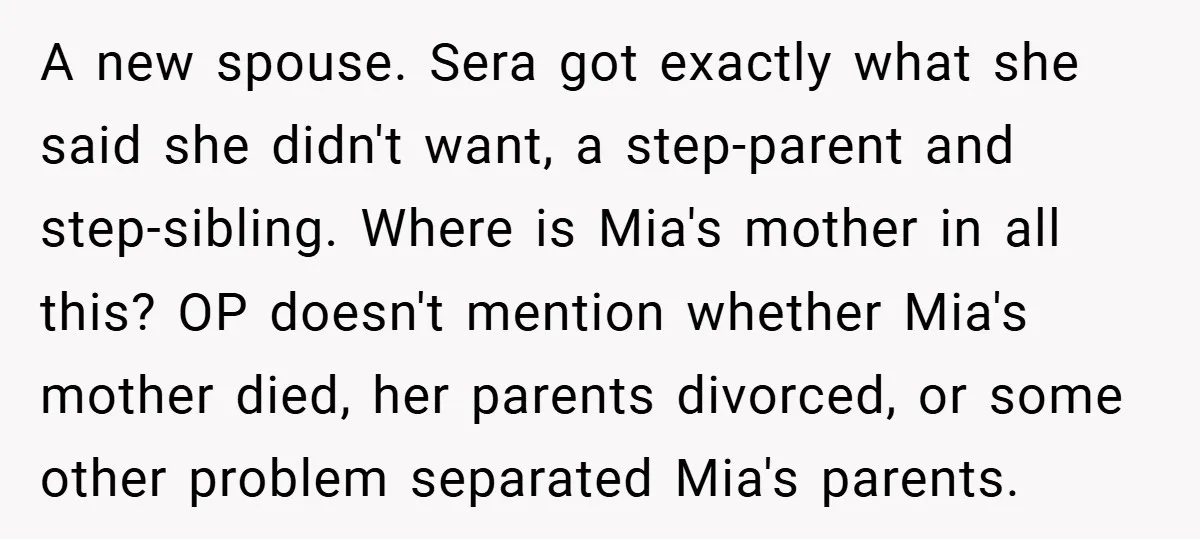 A new spouse. Sera got exactly what she said she didn't want, a step-parent and step-sibling. Where is Mia's mother in all this? OP doesn't mention whether Mia's mother died,...