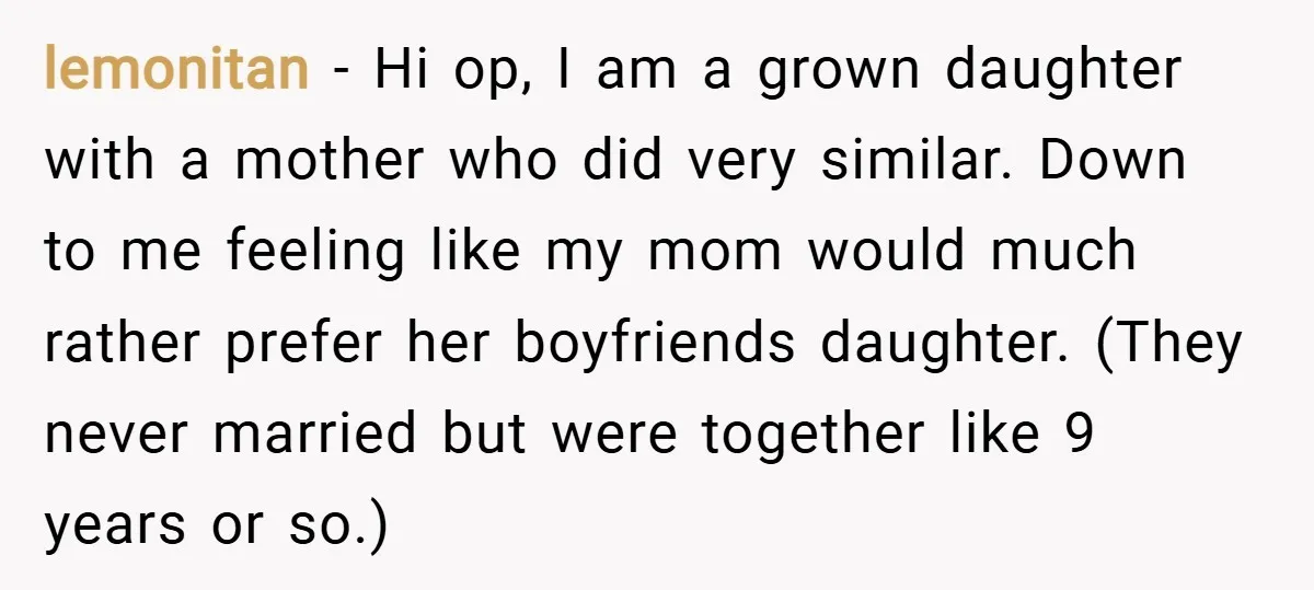 lemonitan − Hi op, I am a grown daughter with a mother who did very similar. Down to me feeling like my mom would much rather prefer her boyfriends daughter....
