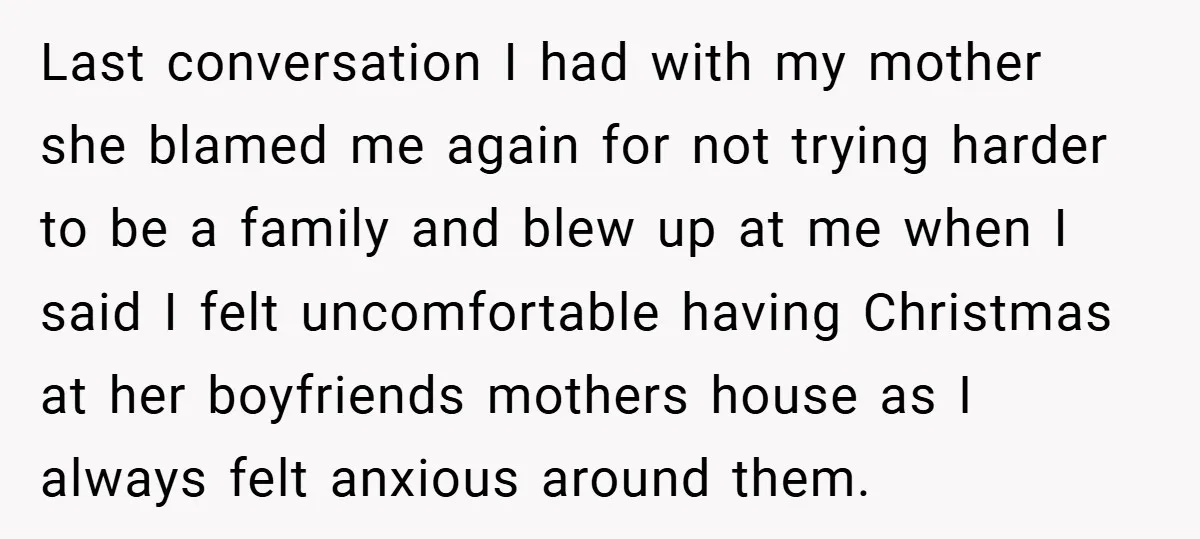 Last conversation I had with my mother she blamed me again for not trying harder to be a family and blew up at me when I said I felt uncomfortable...
