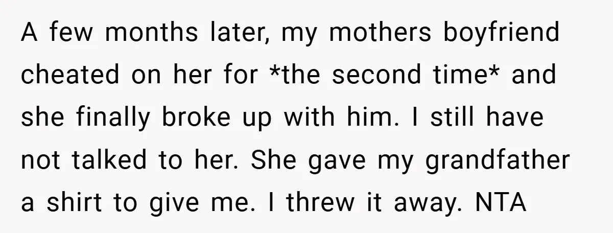 A few months later, my mothers boyfriend cheated on her for *the second time* and she finally broke up with him. I still have not talked to her. She gave...