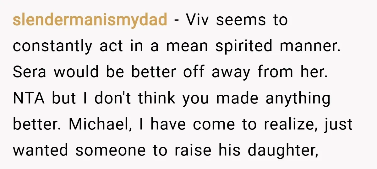 slendermanismydad − Viv seems to constantly act in a mean spirited manner. Sera would be better off away from her. NTA but I don't think you made anything better. Michael,...
