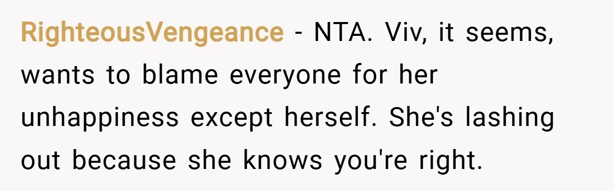 RighteousVengeance − NTA. Viv, it seems, wants to blame everyone for her unhappiness except herself. She's lashing out because she knows you're right.