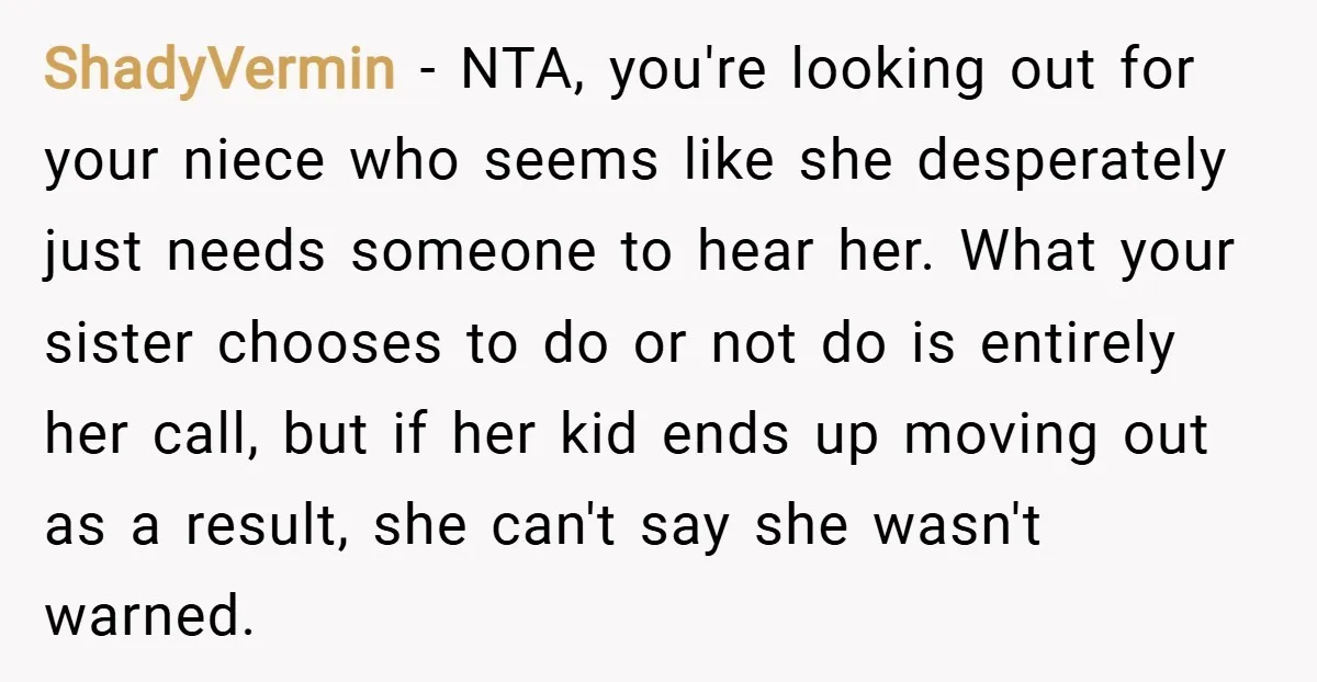 ShadyVermin − NTA, you're looking out for your niece who seems like she desperately just needs someone to hear her. What your sister chooses to do or not do is...