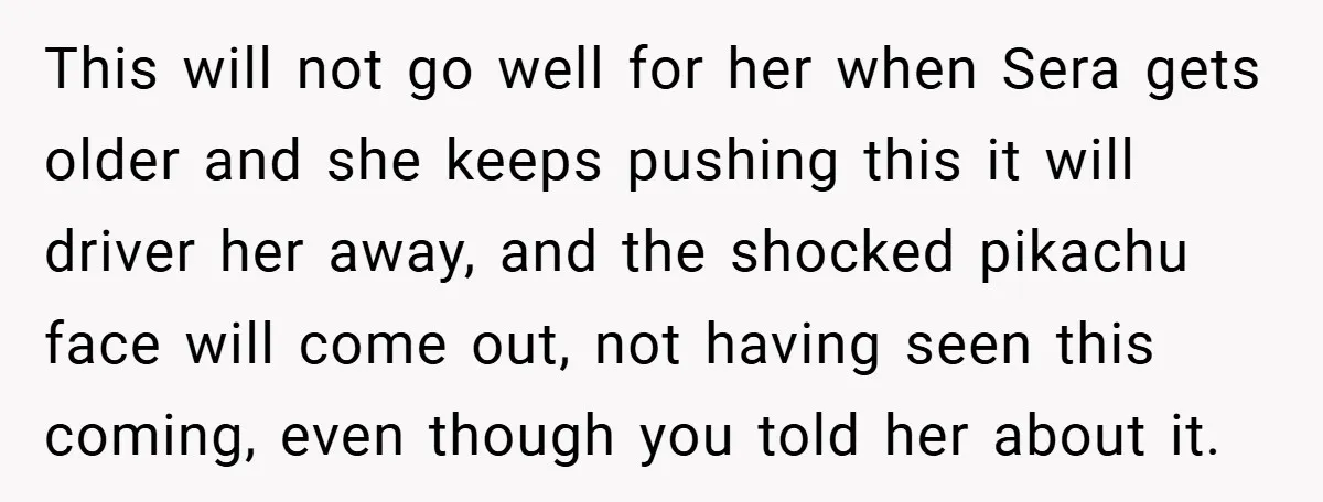 This will not go well for her when Sera gets older and she keeps pushing this it will driver her away, and the shocked pikachu face will come out, not...
