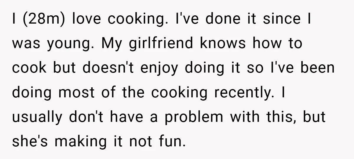 I (28m) love cooking. I've done it since I was young. My girlfriend knows how to cook but doesn't enjoy doing it so I've been doing most of the cooking...