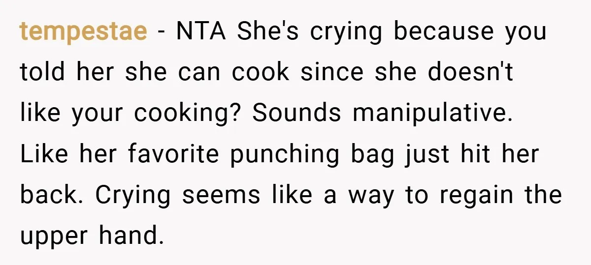 tempestae − NTA She's crying because you told her she can cook since she doesn't like your cooking? Sounds manipulative. Like her favorite punching bag just hit her back. Crying...