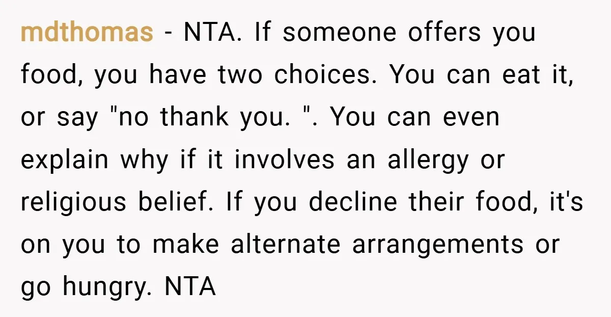 mdthomas − NTA. If someone offers you food, you have two choices. You can eat it, or say "no thank you. ". You can even explain why if it involves...