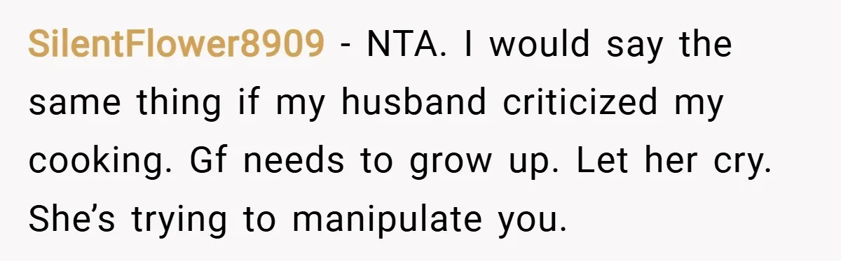 SilentFlower8909 − NTA. I would say the same thing if my husband criticized my cooking. Gf needs to grow up. Let her cry. She’s trying to manipulate you.