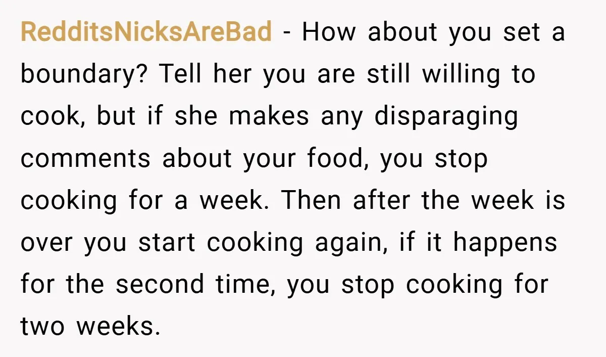 RedditsNicksAreBad − How about you set a boundary? Tell her you are still willing to cook, but if she makes any disparaging comments about your food, you stop cooking for...