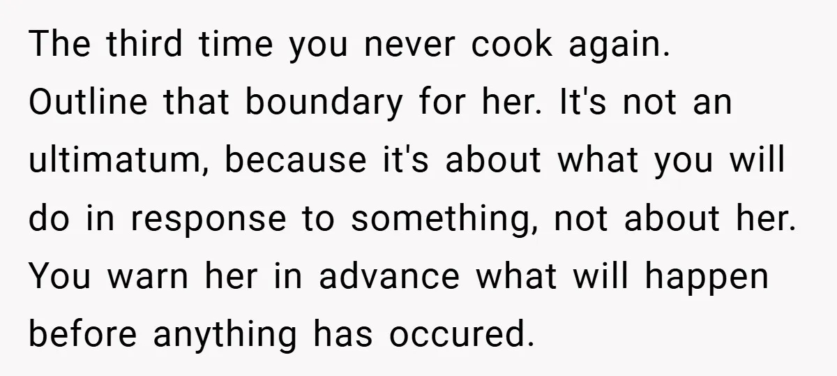 The third time you never cook again. Outline that boundary for her. It's not an ultimatum, because it's about what you will do in response to something, not about her....