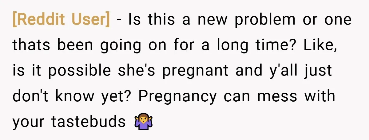 [Reddit User] − Is this a new problem or one thats been going on for a long time? Like, is it possible she's pregnant and y'all just don't know yet?...