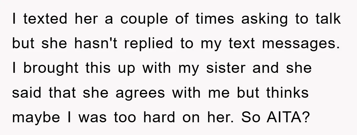 I texted her a couple of times asking to talk but she hasn't replied to my text messages. I brought this up with my sister and she said that she...